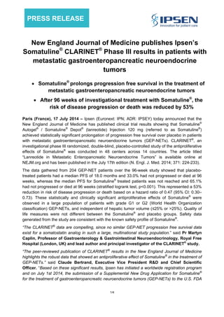 1/4
PRESS RELEASE
New England Journal of Medicine publishes Ipsen’s
Somatuline®
CLARINET®
Phase III results in patients with
metastatic gastroenteropancreatic neuroendocrine
tumors
 Somatuline®
prolongs progression free survival in the treatment of
metastatic gastroenteropancreatic neuroendocrine tumors
 After 96 weeks of investigational treatment with Somatuline®
, the
risk of disease progression or death was reduced by 53%
Paris (France), 17 July 2014 – Ipsen (Euronext: IPN; ADR: IPSEY) today announced that the
New England Journal of Medicine has published clinical trial results showing that Somatuline®
Autogel®
/ Somatuline®
Depot®
(lanreotide) Injection 120 mg (referred to as Somatuline®
)
achieved statistically significant prolongation of progression free survival over placebo in patients
with metastatic gastroenteropancreatic neuroendocrine tumors (GEP-NETs). CLARINET®
, an
investigational phase III randomized, double-blind, placebo-controlled study of the antiproliferative
effects of Somatuline®
was conducted in 48 centers across 14 countries. The article titled
“Lanreotide in Metastatic Enteropancreatic Neuroendocrine Tumors” is available online at
NEJM.org and has been published in the July 17th edition (N. Engl. J. Med. 2014; 371: 224-233).
The data gathered from 204 GEP-NET patients over the 96-week study showed that placebo-
treated patients had a median PFS of 18.0 months and 33.0% had not progressed or died at 96
weeks, whereas the median PFS for Somatuline®
treated patients was not reached and 65.1%
had not progressed or died at 96 weeks (stratified logrank test, p<0.001). This represented a 53%
reduction in risk of disease progression or death based on a hazard ratio of 0.47 (95% CI: 0.30–
0.73). These statistically and clinically significant antiproliferative effects of Somatuline®
were
observed in a large population of patients with grade G1 or G2 (World Health Organization
classification) GEP-NETs, and independent of hepatic tumor volume (≤25% or >25%). Quality of
life measures were not different between the Somatuline®
and placebo groups. Safety data
generated from the study are consistent with the known safety profile of Somatuline®
.
“The CLARINET®
data are compelling, since no similar GEP-NET progression free survival data
exist for a somatostatin analog in such a large, multinational study population.” said Pr Martyn
Caplin, Professor of Gastroenterology & Gastrointestinal Neuroendocrinology, Royal Free
Hospital (London, UK) and lead author and principal investigator of the CLARINET®
study.
“The peer-reviewed publication of CLARINET®
results in the New England Journal of Medicine
highlights the robust data that showed an antiproliferative effect of Somatuline®
in the treatment of
GEP-NETs.” said Claude Bertrand, Executive Vice President R&D and Chief Scientific
Officer. “Based on these significant results, Ipsen has initiated a worldwide registration program
and on July 1st 2014, the submission of a Supplemental New Drug Application for Somatuline®
for the treatment of gastroenteropancreatic neuroendocrine tumors (GEP-NETs) to the U.S. FDA
 