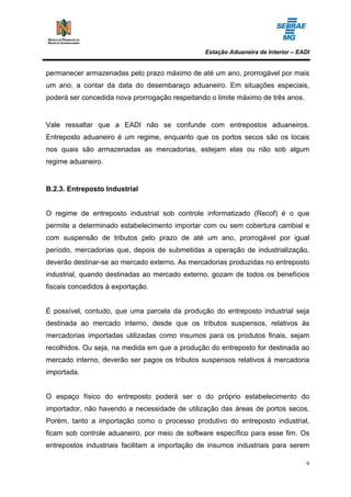Estação Aduaneira de Interior – EADI


permanecer armazenadas pelo prazo máximo de até um ano, prorrogável por mais
um ano, a contar da data do desembaraço aduaneiro. Em situações especiais,
poderá ser concedida nova prorrogação respeitando o limite máximo de três anos.


Vale ressaltar que a EADI não se confunde com entrepostos aduaneiros.
Entreposto aduaneiro é um regime, enquanto que os portos secos são os locais
nos quais são armazenadas as mercadorias, estejam elas ou não sob algum
regime aduaneiro.


B.2.3. Entreposto Industrial


O regime de entreposto industrial sob controle informatizado (Recof) é o que
permite a determinado estabelecimento importar com ou sem cobertura cambial e
com suspensão de tributos pelo prazo de até um ano, prorrogável por igual
período, mercadorias que, depois de submetidas a operação de industrialização,
deverão destinar-se ao mercado externo. As mercadorias produzidas no entreposto
industrial, quando destinadas ao mercado externo, gozam de todos os benefícios
fiscais concedidos à exportação.


É possível, contudo, que uma parcela da produção do entreposto industrial seja
destinada ao mercado interno, desde que os tributos suspensos, relativos às
mercadorias importadas utilizadas como insumos para os produtos finais, sejam
recolhidos. Ou seja, na medida em que a produção do entreposto for destinada ao
mercado interno, deverão ser pagos os tributos suspensos relativos à mercadoria
importada.


O espaço físico do entreposto poderá ser o do próprio estabelecimento do
importador, não havendo a necessidade de utilização das áreas de portos secos.
Porém, tanto a importação como o processo produtivo do entreposto industrial,
ficam sob controle aduaneiro, por meio de software específico para esse fim. Os
entrepostos industriais facilitam a importação de insumos industriais para serem

                                                                                  9
 