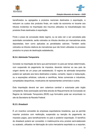 Estação Aduaneira de Interior – EADI


beneficiados ou agregados a produtos nacionais destinados à exportação, e
reduzem os custos dos produtos finais, em razão da economia no tocante aos
tributos incidentes na importação dos insumos utilizados na industrialização dos
produtos finais destinados à exportação.


Findo o prazo de concessão deste regime, ou se esta vier a ser cancelada pela
autoridade concedente, serão cobrados os tributos devidos por mercadorias ainda
depositadas, bem como aplicadas as penalidades cabíveis. Também serão
cobrados os tributos relativos às mercadorias que não forem utilizadas no processo
produtivo no prazo de destinação estabelecido.


B.2.4. Admissão Temporária


Consiste na importação de bens que permanecem no país por tempo determinado,
com suspensão do pagamento de impostos, devendo retornar ao seu país de
origem dentro de um prazo pré estabelecido. O regime de admissão temporária
poderá ser aplicado aos bens destinados a testes, conserto, reparo e restauração,
ou a exposições artísticas, culturais e científicas, feiras comerciais e industriais,
competições desportivas, mostruários de representantes comerciais e outros.


Esta importação deverá ser sem cobertura cambial e autorizada pelo órgão
competente. Esta autorização será feita através do Requerimento de Concessão do
Regime de Admissão Temporária (RCR) cujo formulário pode ser encontrado no
site da Secretaria da Receita Federal.


B.2.5. Drawback


É um incentivo concedido às empresas exportadoras brasileiras, que as permite
importar produtos com restituição, suspensão ou isenção do pagamento de
impostos pagos, para beneficiamento no país e posterior exportação. O benefício
de drawback poderá ser concedido: à matéria-prima e/ou produto semi-elaborado
ou acabado, utilizados na fabricação de outra mercadoria exportada ou a exportar;
                                                                                    10
 