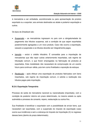 Estação Aduaneira de Interior – EADI


à mercadoria a ser embalada, acondicionada ou para apresentação de produto
exportado ou a exportar; aos animais destinados ao abate e posterior exportação e
outros.


Os tipos de Drawback são:


•   Suspensão – as mercadorias ingressam no país com a obrigatoriedade do
    pagamento dos tributos suspensa, sob a condição de que sejam exportadas
    posteriormente agregadas a um novo produto. Caso não ocorra a exportação,
    cessará a suspensão e os tributos deverão ser integralmente pagos.


•   Isenção – exclui o crédito tributário. É concedida para a importação de
    mercadorias que irão repor outras anteriormente importadas, sob regime de
    tributação comum, e que foram empregadas na fabricação de produtos já
    exportados. Esta modalidade não necessitará de comprovação de um evento
    futuro para continuar válida, pois tem como finalidade a reposição de estoque.


•   Restituição – após efetuar uma exportação de produtos fabricados com bens
    importados, sob regime de importação comum, é solicita a restituição dos
    tributos pagos pela importação.


B.2.6. Exportação Temporária


Processo de saída de mercadoria nacional ou nacionalizada (importada), com a
condição de posterior retorno em prazo determinado, no mesmo estado ou após
submetida a processo de conserto, reparo, restauração ou outros fins.


Sua finalidade é beneficiar o exportador com a possibilidade de enviar bens, que
necessitem ser exportadas, com a suspensão do imposto de exportação (caso
ocorra sua incidência) e sem a cobrança do Imposto de Importação (II) no regresso
desses bens (dentro do prazo determinado).


                                                                                     11
 