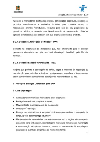 Estação Aduaneira de Interior – EADI


Aplica-se a mercadorias destinadas a feiras, competições esportivas, exposições,
produtos manufaturados e acabados, inclusive para conserto, reparo ou
restauração, animais reprodutores, veículos para uso de seu proprietário ou
possuidor, minério e minerais para beneficiamento ou recuperação.            Não se
aplicará a mercadorias que estejam com sua exportação definitiva proibida.


B.2.7. Depósito Alfandegado Certificado - DAC


Consiste na exportação de mercadoria que, não embarcada para o exterior,
permanece depositada no país, em local alfandegado habilitado pela Receita
Federal.


B.2.8. Depósito Especial Alfandegado – DEA


Regime que permite a estocagem de partes, peças e materiais de reposição ou
manutenção para veículos, máquinas, equipamentos, aparelhos e instrumentos,
assim como de seus componentes estrangeiros, nacionalizados ou não.


C. Principais Serviços Oferecidos pela EADI


C.1. Na Exportação:


•   Admissão/recebimento de mercadoria a ser exportada;
•   Pesagem de veículos, cargas e volumes;
•   Movimentação e armazenagem de mercadoria;
•   Unitização11 de carga;
•   Entrega das mercadorias à empresa contratada para realizar o transporte da
    carga, após o desembaraço aduaneiro;
•   Manipulação de mercadorias que encontram-se sob o regime de entreposto
    aduaneiro para embalagem, reembalagem, marcação, remarcação, numeração
    e remuneração de volume; conserto, reparo ou restauração de embalagem;
    adaptação a eventuais exigências do mercado externo;
                                                                                  12
 