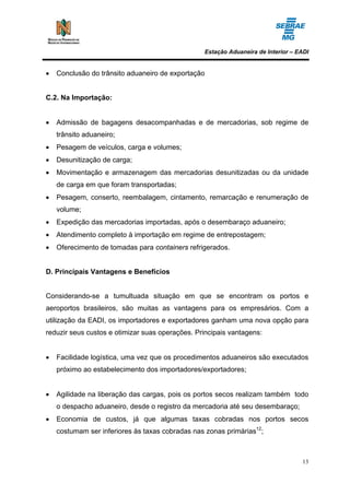 Estação Aduaneira de Interior – EADI


•   Conclusão do trânsito aduaneiro de exportação


C.2. Na Importação:


•   Admissão de bagagens desacompanhadas e de mercadorias, sob regime de
    trânsito aduaneiro;
•   Pesagem de veículos, carga e volumes;
•   Desunitização de carga;
•   Movimentação e armazenagem das mercadorias desunitizadas ou da unidade
    de carga em que foram transportadas;
•   Pesagem, conserto, reembalagem, cintamento, remarcação e renumeração de
    volume;
•   Expedição das mercadorias importadas, após o desembaraço aduaneiro;
•   Atendimento completo à importação em regime de entrepostagem;
•   Oferecimento de tomadas para containers refrigerados.


D. Principais Vantagens e Benefícios


Considerando-se a tumultuada situação em que se encontram os portos e
aeroportos brasileiros, são muitas as vantagens para os empresários. Com a
utilização da EADI, os importadores e exportadores ganham uma nova opção para
reduzir seus custos e otimizar suas operações. Principais vantagens:


•   Facilidade logística, uma vez que os procedimentos aduaneiros são executados
    próximo ao estabelecimento dos importadores/exportadores;


•   Agilidade na liberação das cargas, pois os portos secos realizam também todo
    o despacho aduaneiro, desde o registro da mercadoria até seu desembaraço;
•   Economia de custos, já que algumas taxas cobradas nos portos secos
    costumam ser inferiores às taxas cobradas nas zonas primárias12;



                                                                                  13
 