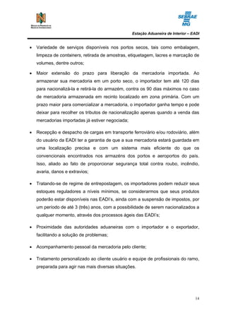 Estação Aduaneira de Interior – EADI


•   Variedade de serviços disponíveis nos portos secos, tais como embalagem,
    limpeza de containers, retirada de amostras, etiquetagem, lacres e marcação de
    volumes, dentre outros;

•   Maior extensão do prazo para liberação da mercadoria importada. Ao
    armazenar sua mercadoria em um porto seco, o importador tem até 120 dias
    para nacionalizá-la e retirá-la do armazém, contra os 90 dias máximos no caso
    de mercadoria armazenada em recinto localizado em zona primária. Com um
    prazo maior para comercializar a mercadoria, o importador ganha tempo e pode
    deixar para recolher os tributos de nacionalização apenas quando a venda das
    mercadorias importadas já estiver negociada;

•   Recepção e despacho de cargas em transporte ferroviário e/ou rodoviário, além
    do usuário da EADI ter a garantia de que a sua mercadoria estará guardada em
    uma localização precisa e com um sistema mais eficiente do que os
    convencionais encontrados nos armazéns dos portos e aeroportos do país.
    Isso, aliado ao fato de proporcionar segurança total contra roubo, incêndio,
    avaria, danos e extravios;

•   Tratando-se de regime de entrepostagem, os importadores podem reduzir seus
    estoques reguladores a níveis mínimos, se considerarmos que seus produtos
    poderão estar disponíveis nas EADI’s, ainda com a suspensão de impostos, por
    um período de até 3 (três) anos, com a possibilidade de serem nacionalizados a
    qualquer momento, através dos processos ágeis das EADI’s;

•   Proximidade das autoridades aduaneiras com o importador e o exportador,
    facilitando a solução de problemas;

•   Acompanhamento pessoal da mercadoria pelo cliente;

•   Tratamento personalizado ao cliente usuário e equipe de profissionais do ramo,
    preparada para agir nas mais diversas situações.




                                                                                    14
 