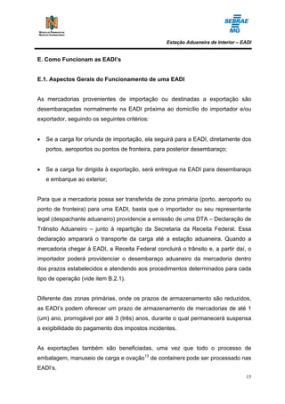Estação Aduaneira de Interior – EADI


E. Como Funcionam as EADI’s


E.1. Aspectos Gerais do Funcionamento de uma EADI


As mercadorias provenientes de importação ou destinadas a exportação são
desembaraçadas normalmente na EADI próxima ao domicílio do importador e/ou
exportador, seguindo os seguintes critérios:


•   Se a carga for oriunda de importação, ela seguirá para a EADI, diretamente dos
    portos, aeroportos ou pontos de fronteira, para posterior desembaraço;


•   Se a carga for dirigida à exportação, será entregue na EADI para desembaraço
    e embarque ao exterior;


Para que a mercadoria possa ser transferida de zona primária (porto, aeroporto ou
ponto de fronteira) para uma EADI, basta que o importador ou seu representante
legal (despachante aduaneiro) providencie a emissão de uma DTA – Declaração de
Trânsito Aduaneiro – junto à repartição da Secretaria da Receita Federal. Essa
declaração amparará o transporte da carga até a estação aduaneira. Quando a
mercadoria chegar à EADI, a Receita Federal concluirá o trânsito e, a partir daí, o
importador poderá providenciar o desembaraço aduaneiro da mercadoria dentro
dos prazos estabelecidos e atendendo aos procedimentos determinados para cada
tipo de operação (vide item B.2.1).


Diferente das zonas primárias, onde os prazos de armazenamento são reduzidos,
as EADI’s podem oferecer um prazo de armazenamento de mercadorias de até 1
(um) ano, prorrogável por até 3 (três) anos, durante o qual permanecerá suspensa
a exigibilidade do pagamento dos impostos incidentes.


As exportações também são beneficiadas, uma vez que todo o processo de
embalagem, manuseio de carga e ovação13 de containers pode ser processado nas
EADI’s.
                                                                                   15
 