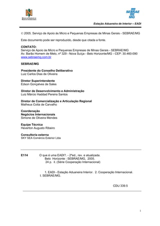 Estação Aduaneira de Interior – EADI


© 2005. Serviço de Apoio às Micro e Pequenas Empresas de Minas Gerais - SEBRAE/MG

Este documento pode ser reproduzido, desde que citada a fonte.

CONTATO:
Serviço de Apoio às Micro e Pequenas Empresas de Minas Gerais - SEBRAE/MG
Av. Barão Homem de Melo, nº 329 - Nova Suíça - Belo Horizonte/MG - CEP: 30.460-090
www.sebraemg.com.br

SEBRAE/MG

Presidente do Conselho Deliberativo
Luiz Carlos Dias de Oliveira

Diretor Superintendente
Edson Gonçalves de Sales

Diretor de Desenvolvimento e Administração
Luiz Márcio Haddad Pereira Santos

Diretor de Comercialização e Articulação Regional
Matheus Cotta de Carvalho

Coordenação
Negócios Internacionais
Simone de Oliveira Mendes

Equipe Técnica
Heverton Augusto Ribeiro

Consultoria externa
SKY SEA Comércio Exterior Ltda




E114         O que é uma EADI?. - 2ºed., rev. e atualizada.
                Belo Horizonte : SEBRAE/MG, 2005.
                 24 p. il. (Série Cooperação Internacional)


                  1. EADI - Estação Aduaneira Interior. 2. Cooperação Internacional.
              I. SEBRAE/MG.


                                                                     CDU 339.5




                                                                                        1
 