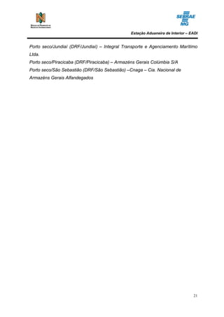 Estação Aduaneira de Interior – EADI


Porto seco/Jundiaí (DRF/Jundiaí) – Integral Transporte e Agenciamento Marítimo
Ltda.
Porto seco/Piracicaba (DRF/Piracicaba) – Armazéns Gerais Colúmbia S/A
Porto seco/São Sebastião (DRF/São Sebastião) –Cnaga – Cia. Nacional de
Armazéns Gerais Alfandegados




                                                                                21
 