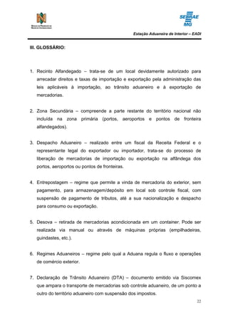 Estação Aduaneira de Interior – EADI


III. GLOSSÁRIO:




1. Recinto Alfandegado – trata-se de um local devidamente autorizado para
   arrecadar direitos e taxas de importação e exportação pela administração das
   leis aplicáveis à importação, ao trânsito aduaneiro e à exportação de
   mercadorias.


2. Zona Secundária – compreende a parte restante do território nacional não
   incluída na zona primária (portos, aeroportos e pontos de fronteira
   alfandegados).


3. Despacho Aduaneiro – realizado entre um fiscal da Receita Federal e o
   representante legal do exportador ou importador, trata-se do processo de
   liberação de mercadorias de importação ou exportação na alfândega dos
   portos, aeroportos ou pontos de fronteiras.


4. Entrepostagem – regime que permite a vinda de mercadoria do exterior, sem
   pagamento, para armazenagem/depósito em local sob controle fiscal, com
   suspensão de pagamento de tributos, até a sua nacionalização e despacho
   para consumo ou exportação.


5. Desova – retirada de mercadorias acondicionada em um container. Pode ser
   realizada via manual ou através de máquinas próprias (empilhadeiras,
   guindastes, etc.).


6. Regimes Aduaneiros – regime pelo qual a Aduana regula o fluxo e operações
   de comércio exterior.


7. Declaração de Trânsito Aduaneiro (DTA) – documento emitido via Siscomex
   que ampara o transporte de mercadorias sob controle aduaneiro, de um ponto a
   outro do território aduaneiro com suspensão dos impostos.
                                                                                  22
 