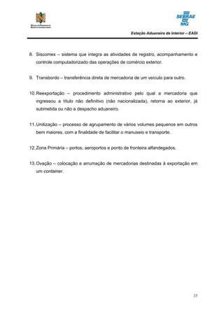 Estação Aduaneira de Interior – EADI




8. Siscomex – sistema que integra as atividades de registro, acompanhamento e
   controle computadorizado das operações de comércio exterior.


9. Transbordo – transferência direta de mercadoria de um veículo para outro.


10. Reexportação – procedimento administrativo pelo qual a mercadoria que
   ingressou a título não definitivo (não nacionalizada), retorna ao exterior, já
   submetida ou não a despacho aduaneiro.


11. Unitização – processo de agrupamento de vários volumes pequenos em outros
   bem maiores, com a finalidade de facilitar o manuseio e transporte.


12. Zona Primária – portos, aeroportos e ponto de fronteira alfandegados.


13. Ovação – colocação e arrumação de mercadorias destinadas à exportação em
   um container.




                                                                                   23
 
