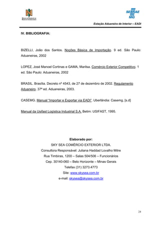 Estação Aduaneira de Interior – EADI


IV. BIBLIOGRAFIA:




BIZELLI, João dos Santos. Noções Básica de Importação. 9 ed. São Paulo:
Aduaneiras, 2002


LOPEZ, José Manoel Cortinas e GAMA, Marilsa. Comércio Exterior Competitivo. 1
ed. São Paulo: Aduaneiras, 2002


BRASIL. Brasília. Decreto nº 4543, de 27 de dezembro de 2002. Regulamento
Aduaneiro. 37ª ed. Aduaneiras, 2003.


CASEMG. Manual “Importar e Exportar via EADI”. Uberlândia: Casemg, [s.d]


Manual da Usifast Logística Industrial S.A. Betim: USIFAST, 1995.




                                  Elaborado por:
                    SKY SEA COMÉRCIO EXTERIOR LTDA.
             Consultora Responsável: Juliana Haddad Lovalho Mitre
               Rua Timbiras, 1200 – Salas 504/506 – Funcionários
                Cep. 30140-060 – Belo Horizonte – Minas Gerais
                             Telefax (31) 3273.4773
                            Site: www.skysea.com.br
                         e-mail: skysea@skysea.com.br




                                                                                    24
 
