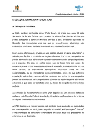 Estação Aduaneira de Interior – EADI


II. ESTAÇÃO ADUANEIRA INTERIOR - EADI


A. Definição e Finalidade


A EADI, também conhecida como “Porto Seco”, foi criada nos anos 90 pela
Secretaria da Receita Federal com o objetivo de aliviar o fluxo de mercadorias nos
portos, aeroportos e pontos de fronteira em todo o país, oferecendo agilidade na
liberação das mercadorias uma vez que os procedimentos aduaneiros são
executados próximo ao estabelecimento dos importadores/exportadores.


É um recinto alfandegado1 privado, de uso público, situado em zona secundária2 e
voltado para facilitar o comércio em regiões distantes dos portos, aeroportos ou
pontos de fronteira que apresentam expressiva concentração de cargas importadas
ou a exportar. Ou seja, os portos secos são os locais fora das áreas de
armazenagem de portos e aeroportos em que é possível o armazenamento, por um
certo   período,   de   mercadorias   estrangeiras   importadas   antes    de    sua
nacionalização, ou de mercadorias desnacionalizadas, antes de sua definitiva
exportação. Além disso, as mercadorias recebidas em portos ou em aeroportos
podem ser transferidas para um porto seco por meio de regime especial de trânsito
aduaneiro, o qual pode ser solicitado antes ou depois da chegada das mercadorias
ao País.


A permissão de funcionamento de uma EADI depende de um processo licitatório
realizado pela Receita Federal. A estação é instalada, preferencialmente, próxima
às regiões produtoras e consumidoras.


A EADI destina-se a receber cargas, sob controle fiscal, podendo ser executadas
em suas dependências serviços de despacho aduaneiro3, entrepostagem4, desova5
e movimentação de containers e mercadoria em geral, seja esta procedente do
exterior ou a ele destinada.




                                                                                   5
 