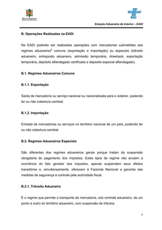 Estação Aduaneira de Interior – EADI


B. Operações Realizadas na EADI


Na EADI poderão ser realizadas operações com mercadorias submetidas aos
regimes aduaneiros6 comuns (exportação e importação) ou especiais (trânsito
aduaneiro, entreposto aduaneiro, admissão temporária, drawback, exportação
temporária, depósito alfandegado certificado e depósito especial alfandegado).


B.1. Regimes Aduaneiros Comuns


B.1.1. Exportação


Saída de mercadoria ou serviço nacional ou nacionalizada para o exterior, podendo
ter ou não cobertura cambial.


B.1.2. Importação


Entrada de mercadorias ou serviços no território nacional de um país, podendo ter
ou não cobertura cambial.


B.2. Regimes Aduaneiros Especiais


São diferentes dos regimes aduaneiros gerais porque tratam da suspensão
obrigatória do pagamento dos impostos. Estes tipos de regime não anulam a
ocorrência do fato gerador dos impostos, apenas suspendem seus efeitos
transitórios e, simultaneamente, oferecem à Fazenda Nacional a garantia das
medidas de segurança e controle pela autoridade fiscal.


B.2.1. Trânsito Aduaneiro


É o regime que permite o transporte de mercadoria, sob controle aduaneiro, de um
ponto a outro do território aduaneiro, com suspensão de tributos.


                                                                                    6
 