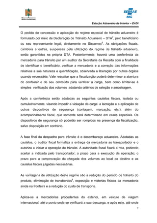 Estação Aduaneira de Interior – EADI


O pedido de concessão e aplicação do regime especial de trânsito aduaneiro é
formulado por meio de Declaração de Trânsito Aduaneiro – DTA7, pelo beneficiário
ou seu representante legal, diretamente no Siscomex8. As obrigações fiscais,
cambiais e outras, suspensas pela utilização do regime de trânsito aduaneiro,
serão garantidas na própria DTA. Posteriormente, haverá uma conferência da
mercadoria para trânsito por um auditor da Secretaria da Receita com a finalidade
de identificar o beneficiário, verificar a mercadoria e a correção das informações
relativas a sua natureza e quantificação, observada a liberação por outros órgãos
quando necessária. Vale ressaltar que a fiscalização poderá determinar a abertura
do container e de seu conteúdo para verificar a carga, bem como limitar-se à
simples verificação dos volumes adotando critérios de seleção e amostragem.


Após a conferência serão adotadas as seguintes cautelas fiscais, isolada ou
cumulativamente, visando impedir a violação da carga: a lacração e a aplicação de
outros   dispositivos   de   segurança   (contagem,      marcação,   etc.),   além   do
acompanhamento fiscal, que somente será determinado em casos especiais. Os
dispositivos de segurança só poderão ser rompidos na presença da fiscalização,
salvo disposição em contrário.


A fase final do despacho para trânsito é o desembaraço aduaneiro. Adotadas as
cautelas, o auditor fiscal formaliza a entrega da mercadoria ao transportador e o
autoriza a iniciar a operação de trânsito. A autoridade fiscal fixará a rota, podendo
aceitar a indicada pelo transportador; o prazo para a execução da operação; o
prazo para a comprovação da chegada dos volumes ao local de destino e as
cautelas fiscais julgadas necessárias.


As vantagens de utilização deste regime são a redução do período de trânsito do
produto, eliminação de transbordos9, exposição e vistorias físicas da mercadoria
ainda na fronteira e a redução do custo de transporte.


Aplica-se a mercadorias procedentes do exterior, em veículo de viagem
internacional, até o ponto onde se verificará a sua descarga, e após este, até onde
                                                                                      7
 