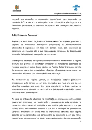 Estação Aduaneira de Interior – EADI


ocorrerá seu despacho; a mercadorias despachadas para exportação ou
reexportação10; a mercadoria estrangeira, entre dois recintos alfandegados e a
mercadoria procedente ou destinada ao exterior, em passagem pelo território
nacional.


B.2.2. Entreposto Aduaneiro


Regime que possibilita a criação de um “estoque externo” da empresa, por meio do
depósito    de   mercadorias   estrangeiras   (importadas)   ou   desnacionalizadas
(destinadas à exportação) em local sob controle fiscal, com suspensão do
pagamento de impostos até a sua nacionalização (processo de desembaraço
aduaneiro da importação) e despacho para consumo.


O entreposto aduaneiro na exportação compreende duas modalidades: o Regime
Comum, que permite ao exportador armazenar as mercadorias destinadas ao
mercado externo em recinto de uso público; e o Regime Extraordinário, que permite
às empresas comerciais exportadoras (Tradings Companies) armazenarem as
mercadorias adquiridas com o fim específico de exportação.


Na modalidade de Regime Comum, as mercadorias poderão permanecer
armazenadas pelo período de um ano, prorrogável por mais um ano ou, em
situações especiais, por mais dois anos respeitando o limite máximo de
armazenamento de três anos. Já na modalidade de Regime Extraordinário, o prazo
máximo é de 90 (noventa) dias.


No caso do entreposto aduaneiro na importação, as mercadorias entrepostadas
devem ser importadas em consignação - observando-se esta condição na
respectiva fatura comercial provisória a ser emitida pelo exportador - e, por
conseqüência, sem cobertura cambial, o que traz a vantagem de poderem ser
vendidas diretamente ao cliente final. As mercadorias admitidas neste regime
poderão ser nacionalizadas pelo consignatário ou adquirente e, em seu nome,
despachadas para consumo, ou ainda, serem reexportadas. As mesmas poderão
                                                                                     8
 