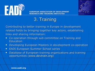 3. Training Contributing to  better training in Europe in development related fields by bringing together key actors, establishing links and sharing information:   Co-operation through s ub-committee on Training and Education  Developing European Masters in development co-operation EADI European Summer School series Database of European training organizations and training opportunities ( www.devtrain.org )  
