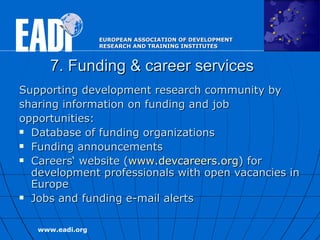 7. Funding & career services Supporting development research community by sharing information on funding and job opportunities:  Database of funding organizations  Funding announcements  Careers‘ website ( www.devcareers.org ) for development professionals with open vacancies in Europe Jobs and funding e-mail alerts  