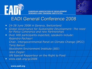 EADI General Conference 2008 24-28 June 2008 in Geneva, Switzerland  Global Governance for Sustainable Development: The need for Policy Coherence and new Partnerships   Over 400 participants expected, speakers include:  Rajendra Pachauri   Chair, Intergovernmental Panel on Climate Change (IPCC) Tariq Banuri Stockholm Environment Institute (SEI) Jean Ziegler   UN Special Rapporteur on the Right to Food  www.eadi.org/gc2008 
