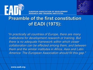 Preamble of the first constitution of EADI (1975): “ In practically all countries of Europe, there are many institutions for development research or training. But there is no adequate framework within which closer collaboration can be effected among them, and between them and the similar institutes in Africa, Asia and Latin America: The European Association should fill this gap."   
