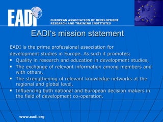 EADI‘s mission statement EADI is the prime professional association for development   studies in Europe. As such it promotes:  Quality in research and education in development studies,  The exchange of relevant information among members and with others,  The strengthening of relevant knowledge networks at the regional and global level,  Influencing both national and European decision makers in the field of development co-operation.  