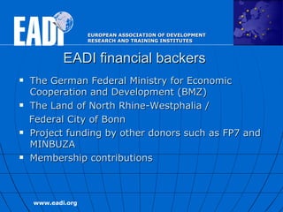 EADI financial backers The German Federal Ministry for Economic  Cooperation and Development (BMZ)  The Land of North Rhine-Westphalia / Federal City of   Bonn Project funding by other donors such as FP7 and MINBUZA Membership contributions  