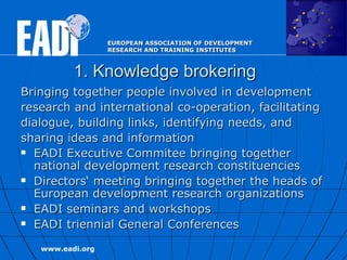 1. Knowledge brokering Bringing together people involved in  development research and international co-operation ,  facilitating dialogue, building   links, identifying needs,   and sharing ideas and information EADI Executive Commitee bringing together national development research constituencies Directors‘ meeting bringing together the heads of European development research organizations EADI seminars and workshops EADI triennial General Conferences  