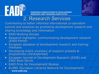 2. Research Services Contributing to better informed international  c o-operation policies and practices  by promoting development research and sharing knowledge and information:   EADI Working Groups Research highlights: communicating development research (EADI-Portal)  European database of development research and training institutes Developing online inventory of research projects & programmes (DevExpertise) European Journal of Development Research (EJDR) and EADI Book Series EADI Prize for Development Studies  ELAND ( European Libraries Network for Development )   