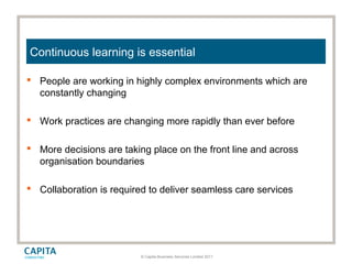 © Capita Business Services Limited 2011
Continuous learning is essential
 People are working in highly complex environments which are
constantly changing
 Work practices are changing more rapidly than ever before
 More decisions are taking place on the front line and across
organisation boundaries
 Collaboration is required to deliver seamless care services
 