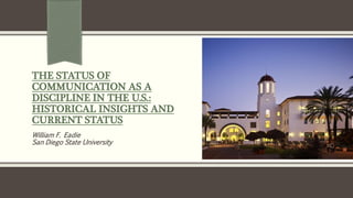 THE STATUS OF
COMMUNICATION AS A
DISCIPLINE IN THE U.S.:
HISTORICAL INSIGHTS AND
CURRENT STATUS
William F. Eadie
San Diego State University
 