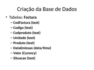 Criação da Base de Dados
• Tabelas: Factura
– CodFactura (text)
– Codigo (text)
– Codproduto (text)
– Unidade (text)
– Produto (text)
– DataEmissao (data/time)
– Valor (Curency)
– Situacao (text)
 
