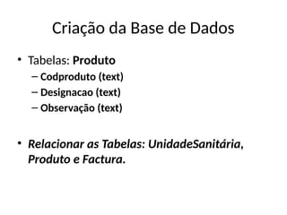 Criação da Base de Dados
• Tabelas: Produto
– Codproduto (text)
– Designacao (text)
– Observação (text)
• Relacionar as Tabelas: UnidadeSanitária,
Produto e Factura.
 