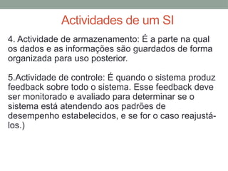 Actividades de um SI
4. Actividade de armazenamento: É a parte na qual
os dados e as informações são guardados de forma
organizada para uso posterior.
5.Actividade de controle: É quando o sistema produz
feedback sobre todo o sistema. Esse feedback deve
ser monitorado e avaliado para determinar se o
sistema está atendendo aos padrões de
desempenho estabelecidos, e se for o caso reajustá-
los.)
 