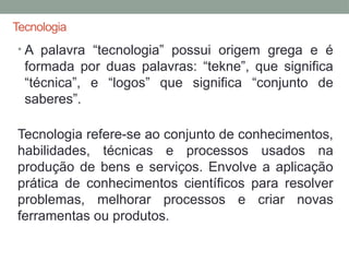 Tecnologia
• A palavra “tecnologia” possui origem grega e é
formada por duas palavras: “tekne”, que significa
“técnica”, e “logos” que significa “conjunto de
saberes”.
Tecnologia refere-se ao conjunto de conhecimentos,
habilidades, técnicas e processos usados na
produção de bens e serviços. Envolve a aplicação
prática de conhecimentos científicos para resolver
problemas, melhorar processos e criar novas
ferramentas ou produtos.
 