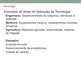 Tecnologia
Exemplos de áreas de Aplicação da Tecnologia:
• Engenharia: Desenvolvimento de máquinas, estruturas e
sistemas.
• Medicina: Equipamentos médicos, medicamentos, técnicas
cirúrgicas.
• Agricultura: Máquinas agrícolas, biotecnologia, sistemas
de irrigação.
• Exemplos:
• Invenção da roda.
• Desenvolvimento de smartphones.
• Criação de vacinas.
 