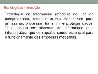 Tecnologia de Informação
Tecnologia da Informação refere-se ao uso de
computadores, redes e outros dispositivos para
armazenar, processar, transmitir e proteger dados.
TI é focada em sistemas de informação e a
infraestrutura que os suporta, sendo essencial para
o funcionamento das empresas modernas.
 
