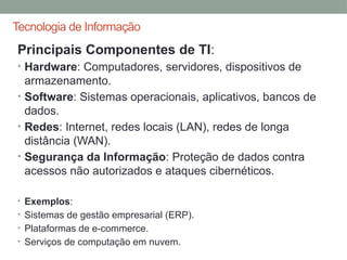 Tecnologia de Informação
Principais Componentes de TI:
• Hardware: Computadores, servidores, dispositivos de
armazenamento.
• Software: Sistemas operacionais, aplicativos, bancos de
dados.
• Redes: Internet, redes locais (LAN), redes de longa
distância (WAN).
• Segurança da Informação: Proteção de dados contra
acessos não autorizados e ataques cibernéticos.
• Exemplos:
• Sistemas de gestão empresarial (ERP).
• Plataformas de e-commerce.
• Serviços de computação em nuvem.
 