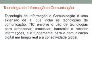 Tecnologia de Informação e Comunicação
Tecnologia da Informação e Comunicação é uma
extensão de TI que inclui as tecnologias de
comunicação. TIC envolve o uso de tecnologias
para armazenar, processar, transmitir e receber
informações, e é fundamental para a comunicação
digital em tempo real e a conectividade global.
 