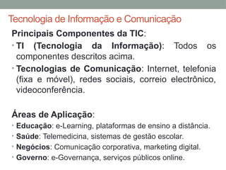 Tecnologia de Informação e Comunicação
Principais Componentes da TIC:
• TI (Tecnologia da Informação): Todos os
componentes descritos acima.
• Tecnologias de Comunicação: Internet, telefonia
(fixa e móvel), redes sociais, correio electrônico,
videoconferência.
Áreas de Aplicação:
• Educação: e-Learning, plataformas de ensino a distância.
• Saúde: Telemedicina, sistemas de gestão escolar.
• Negócios: Comunicação corporativa, marketing digital.
• Governo: e-Governança, serviços públicos online.
 