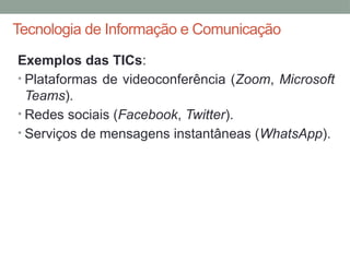 Tecnologia de Informação e Comunicação
Exemplos das TICs:
• Plataformas de videoconferência (Zoom, Microsoft
Teams).
• Redes sociais (Facebook, Twitter).
• Serviços de mensagens instantâneas (WhatsApp).
 