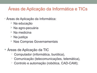 • Áreas de Aplicação da Informática:
 Na educação
 Na agro-pecuária
 Na medicina
 Na justiça
 Nas Compras Governamentais
Áreas de Aplicação da Informática e TICs
 Áreas de Aplicação da TIC
 Computador (informática, burótica),
 Comunicação (telecomunicações, telemática),
 Controlo e automação (robótica, CAD-CAM);
 