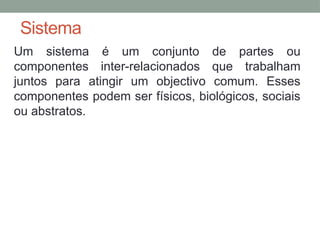 Sistema
Um sistema é um conjunto de partes ou
componentes inter-relacionados que trabalham
juntos para atingir um objectivo comum. Esses
componentes podem ser físicos, biológicos, sociais
ou abstratos.
 
