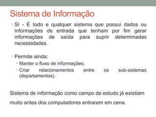 Sistema de Informação
• SI - É todo e qualquer sistema que possui dados ou
informações de entrada que tenham por fim gerar
informações de saída para suprir determinadas
necessidades.
• Permite ainda:
• Manter o fluxo de informações;
• Criar relacionamentos entre os sub-sistemas
(departamentos).
Sistema de informação como campo de estudo já existiam
muito antes dos computadores entrarem em cena.
 