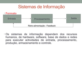 • Formato
• Os sistemas de informação dependem dos recursos
humanos, de hardware, software, base de dados e redes
para executar actividades de entrada, processamento,
produção, armazenamento e controle.
Sistemas de Informação
Entrada Processamento Saída
Retro-alimentação - Feedback
 