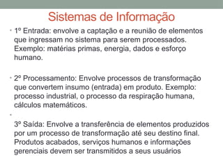 • 1º Entrada: envolve a captação e a reunião de elementos
que ingressam no sistema para serem processados.
Exemplo: matérias primas, energia, dados e esforço
humano.
• 2º Processamento: Envolve processos de transformação
que convertem insumo (entrada) em produto. Exemplo:
processo industrial, o processo da respiração humana,
cálculos matemáticos.
•
3º Saída: Envolve a transferência de elementos produzidos
por um processo de transformação até seu destino final.
Produtos acabados, serviços humanos e informações
gerenciais devem ser transmitidos a seus usuários
Sistemas de Informação
 