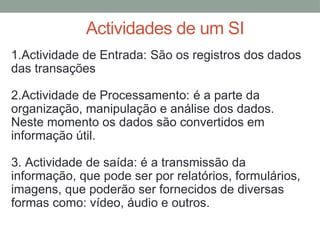 Actividades de um SI
1.Actividade de Entrada: São os registros dos dados
das transações
2.Actividade de Processamento: é a parte da
organização, manipulação e análise dos dados.
Neste momento os dados são convertidos em
informação útil.
3. Actividade de saída: é a transmissão da
informação, que pode ser por relatórios, formulários,
imagens, que poderão ser fornecidos de diversas
formas como: vídeo, áudio e outros.
 