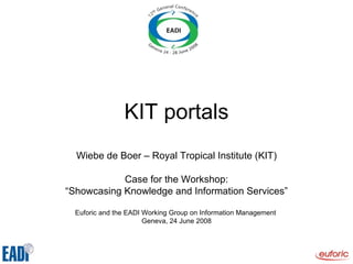 KIT portals Wiebe de Boer – Royal Tropical Institute (KIT) Case for the Workshop: “ Showcasing Knowledge and Information Services” Euforic and the EADI Working Group on Information Management  Geneva, 24 June 2008 