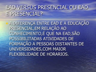 EAD VERSUS PRESENCIAL OU EAD E PRESENCIAL? A DIFERENÇA ENTRE EAD E A EDUCAÇÃO PRESENCIAL,EM RELAÇÃO AO CONHECIMENTO,É QUE NA EAD,SÃO POSSIBILITADAS ATIVIDADES DE FORMAÇÃO A PESSOAS DISTANTES DE UNIVERSIDADES,COM MAIOR FLEXIBILIDADE DE HORARIOS. 