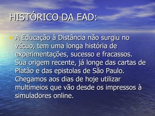 HISTÓRICO DA EAD: A Educação à Distância não surgiu no vácuo, tem uma longa história de experimentações, sucesso e fracassos. Sua origem recente, já longe das cartas de Platão e das epistolas de São Paulo. Chegamos aos dias de hoje utilizar multimeios que vão desde os impressos à simuladores online.  