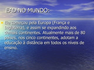 EAD NO MUNDO: Ela começou pela Europa (França e Inglaterra), e assim se expandindo aos demais continentes. Atualmente mais de 80 países, nos cinco continentes, adotam a educação à distância em todos os níveis de ensino.  