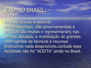 EAD NO BRASIL: As experiências brasileiras governamentais, não governamentais e privadas são muitas e representaram, nas ultimas décadas, a mobilização de grandes contingentes de técnicos e recursos financeiros nada desprezíveis.contudo essa facilidade não foi “ACEITA” ainda no Brasil.  