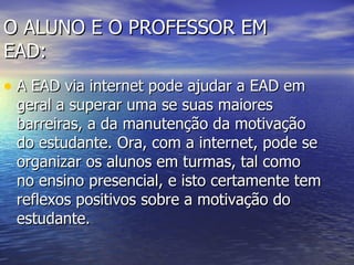 O ALUNO E O PROFESSOR EM EAD: A EAD via internet pode ajudar a EAD em geral a superar uma se suas maiores barreiras, a da manutenção da motivação do estudante. Ora, com a internet, pode se organizar os alunos em turmas, tal como no ensino presencial, e isto certamente tem reflexos positivos sobre a motivação do estudante.  
