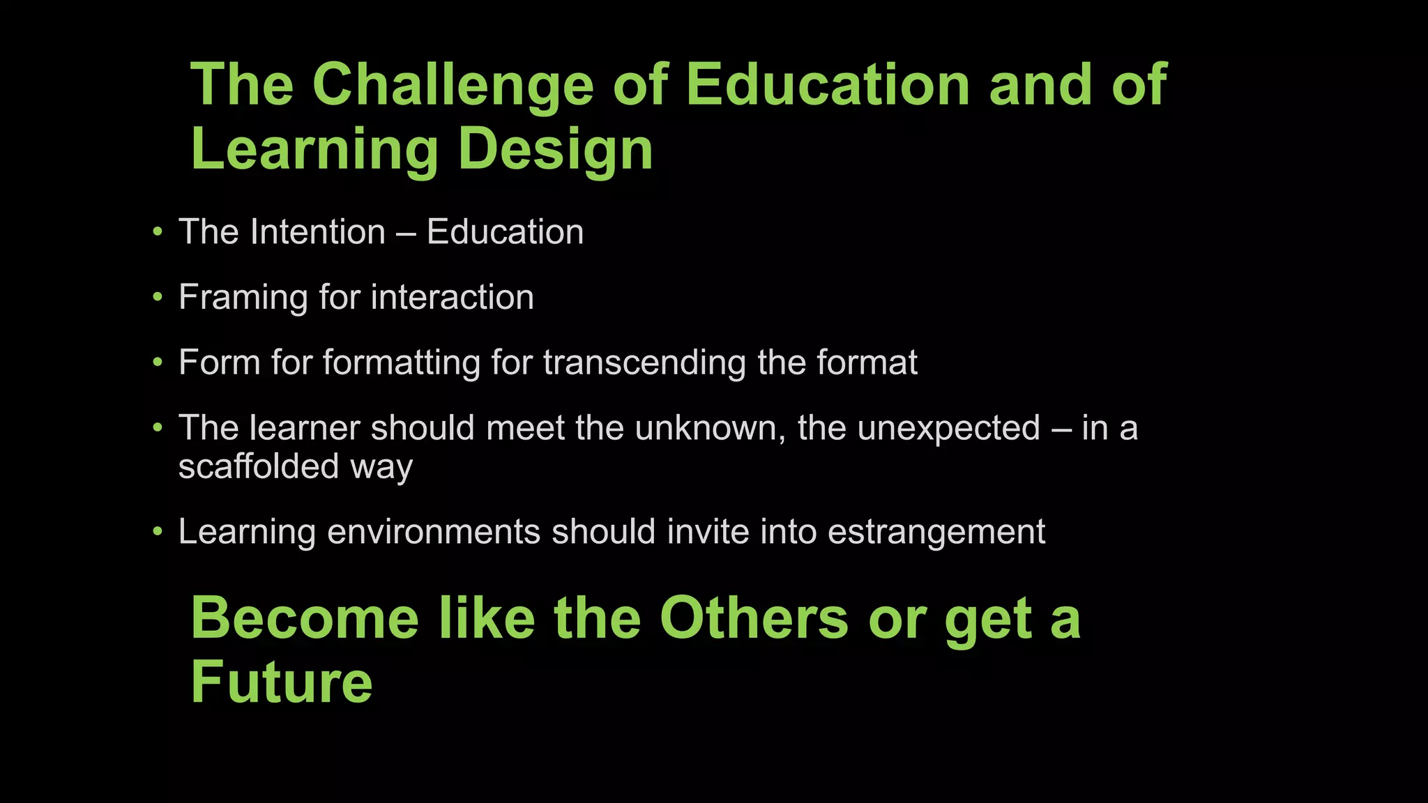 The Challenge of Education and of
Learning Design
• The Intention – Education
• Framing for interaction
• Form for formatting for transcending the format
• The learner should meet the unknown, the unexpected – in a
scaffolded way
• Learning environments should invite into estrangement
Become like the Others or get a
Future
 